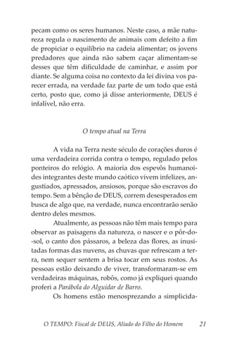 O TEMPO: Fiscal de DEUS, Aliado do Filho do Homem 21
pecam como os seres humanos. Neste caso, a mãe natu-
reza regula o nascimento de animais com defeito a fim
de propiciar o equilíbrio na cadeia alimentar; os jovens
predadores que ainda não sabem caçar alimentam-se
desses que têm dificuldade de caminhar, e assim por
diante. Se alguma coisa no contexto da lei divina vos pa-
recer errada, na verdade faz parte de um todo que está
certo, posto que, como já disse anteriormente, DEUS é
infalível, não erra.
O tempo atual na Terra
	 A vida na Terra neste século de corações duros é
uma verdadeira corrida contra o tempo, regulado pelos
ponteiros do relógio. A maioria dos espevôs humanoi-
des integrantes deste mundo caótico vivem infelizes, an-
gustiados, apressados, ansiosos, porque são escravos do
tempo. Sem a bênção de DEUS, correm desesperados em
busca de algo que, na verdade, nunca encontrarão senão
dentro deles mesmos.
	 Atualmente, as pessoas não têm mais tempo para
observar as paisagens da natureza, o nascer e o pôr-do-
-sol, o canto dos pássaros, a beleza das flores, as inusi-
tadas formas das nuvens, as chuvas que refrescam a ter-
ra, nem sequer sentem a brisa tocar em seus rostos. As
pessoas estão deixando de viver, transformaram-se em
verdadeiras máquinas, robôs, como já expliquei quando
proferi a Parábola do Alguidar de Barro.
	 Os homens estão menosprezando a simplicida-
 