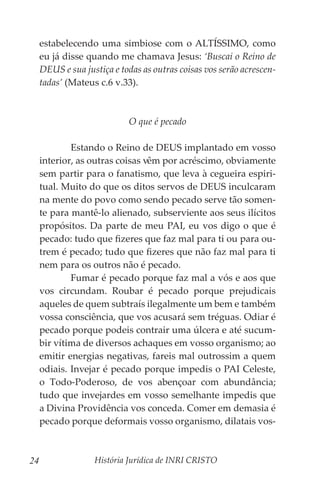 História Jurídica de INRI CRISTO
24
estabelecendo uma simbiose com o ALTÍSSIMO, como
eu já disse quando me chamava Jesus: ‘Buscai o Reino de
DEUS e sua justiça e todas as outras coisas vos serão acrescen-
tadas’ (Mateus c.6 v.33).
O que é pecado
	 Estando o Reino de DEUS implantado em vosso
interior, as outras coisas vêm por acréscimo, obviamente
sem partir para o fanatismo, que leva à cegueira espiri-
tual. Muito do que os ditos servos de DEUS inculcaram
na mente do povo como sendo pecado serve tão somen-
te para mantê-lo alienado, subserviente aos seus ilícitos
propósitos. Da parte de meu PAI, eu vos digo o que é
pecado: tudo que fizeres que faz mal para ti ou para ou-
trem é pecado; tudo que fizeres que não faz mal para ti
nem para os outros não é pecado.
	 Fumar é pecado porque faz mal a vós e aos que
vos circundam. Roubar é pecado porque prejudicais
aqueles de quem subtraís ilegalmente um bem e também
vossa consciência, que vos acusará sem tréguas. Odiar é
pecado porque podeis contrair uma úlcera e até sucum-
bir vítima de diversos achaques em vosso organismo; ao
emitir energias negativas, fareis mal outrossim a quem
odiais. Invejar é pecado porque impedis o PAI Celeste,
o Todo-Poderoso, de vos abençoar com abundância;
tudo que invejardes em vosso semelhante impedis que
a Divina Providência vos conceda. Comer em demasia é
pecado porque deformais vosso organismo, dilatais vos-
 