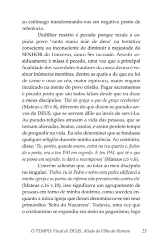 O TEMPO: Fiscal de DEUS, Aliado do Filho do Homem 25
so estômago transformando-vos em negativo ponto de
referência.
	 Dedilhar rosário é pecado porque rezais a es-
púria prece ‘santa maria mãe de deus’ na tentativa
consciente ou inconsciente de diminuir a majestade do
SENHOR do Universo, único Ser incriado. Assistir as-
siduamente à missa é pecado, uma vez que a principal
finalidade dos sacerdotes traidores da causa divina é en-
sinar inúmeras mentiras, dentre as quais a de que eu fui
de carne e osso ao céu, maior equívoco, maior engano
inculcado na mente do povo cristão. Pagar sacramentos
é pecado posto que são todos falsos desde que eu disse
a meus discípulos: ‘Dai de graça o que de graça recebestes’
(Mateus c.10 v.8), diferente do que dizem os pseudo-ser-
vos de DEUS, que se servem dEle ao invés de servi-Lo.
As pseudo-religiões atrasam a vida das pessoas, que se
tornam alienadas, beatas, carolas, e assim perdem tempo
de progredir na vida. Eu não determinei que se fundasse
qualquer religião durante minha ausência. Ao contrário,
disse: ‘Tu, porém, quando orares, entra no teu quarto e, fecha-
da a porta, ora a teu PAI em segredo. E teu PAI, que vê o que
se passa em segredo, te dará a recompensa’ (Mateus c.6 v.6).
	 Convém salientar que, ao falar ao meu discípulo
no singular: ‘Pedro, tu és Pedro e sobre esta pedra edificarei a
minha igreja e as portas do inferno não prevalecerão contra ela’
(Mateus c.16 v.18), isso significava um agrupamento de
pessoas em torno de minha doutrina, como sucedeu en-
quanto a única igreja que deixei denominava-se em seus
primórdios ‘Seita do Nazareno’. Todavia, uma vez que
o cristianismo se expandiu em meio ao paganismo, logo
 