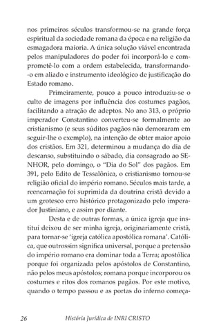 História Jurídica de INRI CRISTO
26
nos primeiros séculos transformou-se na grande força
espiritual da sociedade romana da época e na religião da
esmagadora maioria. A única solução viável encontrada
pelos manipuladores do poder foi incorporá-lo e com-
prometê-lo com a ordem estabelecida, transformando-
-o em aliado e instrumento ideológico de justificação do
Estado romano.
	 Primeiramente, pouco a pouco introduziu-se o
culto de imagens por influência dos costumes pagãos,
facilitando a atração de adeptos. No ano 313, o próprio
imperador Constantino converteu-se formalmente ao
cristianismo (e seus súditos pagãos não demoraram em
seguir-lhe o exemplo), na intenção de obter maior apoio
dos cristãos. Em 321, determinou a mudança do dia de
descanso, substituindo o sábado, dia consagrado ao SE-
NHOR, pelo domingo, o “Dia do Sol” dos pagãos. Em
391, pelo Edito de Tessalônica, o cristianismo tornou-se
religião oficial do império romano. Séculos mais tarde, a
reencarnação foi suprimida da doutrina cristã devido a
um grotesco erro histórico protagonizado pelo impera-
dor Justiniano, e assim por diante.
	 Desta e de outras formas, a única igreja que ins-
tituí deixou de ser minha igreja, originariamente cristã,
para tornar-se ‘igreja católica apostólica romana’. Católi-
ca, que outrossim significa universal, porque a pretensão
do império romano era dominar toda a Terra; apostólica
porque foi organizada pelos apóstolos de Constantino,
não pelos meus apóstolos; romana porque incorporou os
costumes e ritos dos romanos pagãos. Por este motivo,
quando o tempo passou e as portas do inferno começa-
 