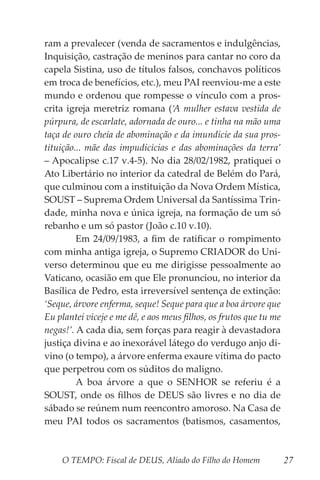 O TEMPO: Fiscal de DEUS, Aliado do Filho do Homem 27
ram a prevalecer (venda de sacramentos e indulgências,
Inquisição, castração de meninos para cantar no coro da
capela Sistina, uso de títulos falsos, conchavos políticos
em troca de benefícios, etc.), meu PAI reenviou-me a este
mundo e ordenou que rompesse o vínculo com a pros-
crita igreja meretriz romana (‘A mulher estava vestida de
púrpura, de escarlate, adornada de ouro... e tinha na mão uma
taça de ouro cheia de abominação e da imundície da sua pros-
tituição... mãe das impudicícias e das abominações da terra’
– Apocalipse c.17 v.4-5). No dia 28/02/1982, pratiquei o
Ato Libertário no interior da catedral de Belém do Pará,
que culminou com a instituição da Nova Ordem Mística,
SOUST – Suprema Ordem Universal da Santíssima Trin-
dade, minha nova e única igreja, na formação de um só
rebanho e um só pastor (João c.10 v.10).
	 Em 24/09/1983, a fim de ratificar o rompimento
com minha antiga igreja, o Supremo CRIADOR do Uni-
verso determinou que eu me dirigisse pessoalmente ao
Vaticano, ocasião em que Ele pronunciou, no interior da
Basílica de Pedro, esta irreversível sentença de extinção:
‘Seque, árvore enferma, seque! Seque para que a boa árvore que
Eu plantei viceje e me dê, e aos meus filhos, os frutos que tu me
negas!’. A cada dia, sem forças para reagir à devastadora
justiça divina e ao inexorável látego do verdugo anjo di-
vino (o tempo), a árvore enferma exaure vítima do pacto
que perpetrou com os súditos do maligno.
	 A boa árvore a que o SENHOR se referiu é a
SOUST, onde os filhos de DEUS são livres e no dia de
sábado se reúnem num reencontro amoroso. Na Casa de
meu PAI todos os sacramentos (batismos, casamentos,
 