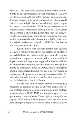 História Jurídica de INRI CRISTO
28
bênçãos...) são realizados graciosamente, no fiel cumpri-
mento do que enunciei antes de ser crucificado: ‘Ide, curai
os enfermos, ressuscitai os mortos, limpai os leprosos, expeli os
demônios. Dai de graça o que de graça recebestes’ (Mateus c.10
v.8). O termo religião é oriundo do latim (religaire), signi-
fica religar o ser humano a DEUS. Ou seja, só necessita de
religiãoosqueseatreveramadesligar-sedeDEUS.Quem
não despreza o SENHOR e pensa nEle todos os dias, vi-
vendo em simbiose, em sintonia, em comunhão com suas
santas e eternas leis, este não requer religião, pois como
é possível precisar ser religado a DEUS se não tiver se
afastado, se desligado dEle?
	 Quem muito reza não tem tempo para agradar
a DEUS e realizar boas obras. As beatas, os puritanos,
os dedilhadores de rosário, estes precisam de religião,
necessitam comparecer à missa todos os dias a fim de
dopar a consciência porque, enganados desde a infância
na catequese do embuste, foi-lhes ensinado a se ajoelhar
diante de estátuas. O amor de DEUS, o mais importante
amor, é menosprezado, uma vez que o povo, virando as
costas para Ele, prostra-se diante de ídolos malditos (‘O
ídolo, obra das mãos humanas, é maldito, ele e seu autor’ – Li-
vro da Sabedoria c.14 v.8 e 27 etc.).
	 Os fariseus que se dizem crentes e evangélicos
precisam de religião porque se curvam diante dos fal-
sos profetas, impostores que se autonomearam pastores
sem a unção do ALTÍSSIMO, olvidando-se que eu disse
quando me chamava Jesus: ‘Orai e vigiai, que ninguém vos
engane. Falsos cristos e falsos profetas virão em meu nome,
farão prodígios e enganarão a muitos até os eleitos se possível
 