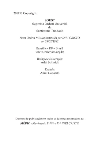 2017 © Copyright:
SOUST
Suprema Ordem Universal
da
Santíssima Trindade
Nova Ordem Mística instituída por INRI CRISTO
em 28/02/1982
Brasília – DF – Brasil
www.inricristo.org.br
Redação e Editoração:
Adeí Schmidt
Revisão:
Amaí Gabardo
Direitos de publicação em todos os idiomas reservados ao:
MÉPIC - Movimento Eclético Pró INRI CRISTO
 