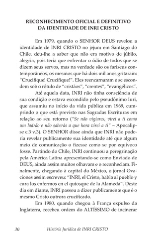 História Jurídica de INRI CRISTO
30
RECONHECIMENTO OFICIAL E DEFINITIVO
DA IDENTIDADE DE INRI CRISTO
	 Em 1979, quando o SENHOR DEUS revelou a
identidade de INRI CRISTO no jejum em Santiago do
Chile, deu-lhe a saber que não era motivo de júbilo,
alegria, pois teria que enfrentar o ódio de todos que se
dizem seus servos, mas na verdade são os fariseus con-
temporâneos, os mesmos que há dois mil anos gritaram:
“Crucifique! Crucifique!”. Eles reencarnaram e se escon-
dem sob o rótulo de “cristãos”, “crentes”, “evangélicos”.
	 Até aquela data, INRI não tinha consciência de
sua condição e estava escondido pelo pseudônimo Iuri,
que assumiu no início da vida pública em 1969, cum-
prindo o que está previsto nas Sagradas Escrituras em
relação ao seu retorno (“Se não vigiares, virei a ti como
um ladrão e não saberás a que hora virei a ti” – Apocalip-
se c.3 v.3). O SENHOR disse ainda que INRI não pode-
ria revelar publicamente sua identidade até que algum
meio de comunicação o fizesse como se por equívoco
fosse. Partindo do Chile, INRI continuou a peregrinação
pela América Latina apresentando-se como Enviado de
DEUS, ainda assim muitos olhavam e o reconheciam. Fi-
nalmente, chegando à capital do México, o jornal Ova-
ciones assim escreveu: “INRI, el Cristo, habla al pueblo y
cura los enfermos en el quiosque de la Alameda”. Deste
dia em diante, INRI passou a dizer publicamente que é o
mesmo Cristo outrora crucificado.
	 Em 1980, quando chegou à França expulso da
Inglaterra, recebeu ordem do ALTÍSSIMO de incinerar
 