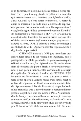 O TEMPO: Fiscal de DEUS, Aliado do Filho do Homem 31
seus documentos, posto que neles constava o nome pro-
fano com o qual fora registrado na infância, e era mister
que assumisse seu novo nome e a condição de apátrida,
afinal CRISTO não tem pátria, é universal. A partir de
então se iniciaria o período mais doloroso da reprova-
ção, pois sem documentos, seria repudiado por muitos, à
exceção de alguns filhos que o reconheceriam. E ao final
do padecimento e reprovação, o SENHOR faria com que
as autoridades terrestres lhe concedessem documentos
oficiais constando seu legítimo nome que pagou com o
sangue na cruz, INRI. E quando o Brasil reconhecer a
identidade de CRISTO poderá ostentar legitimamente a
dignidade de país cristão.
	 O SENHOR mostrou a INRI que, se ele fosse bra-
sileiro, teria direito de ser recebido na Inglaterra, pois o
passaporte era válido para todos os países com os quais
o Brasil mantém relações diplomáticas. Ou então, deve-
riam tê-lo expulsado para o Brasil, a terra onde reencar-
nou, e não para a França, então considerada o refúgio
dos apátridas. Obediente à ordem do SENHOR, INRI
incinerou os documentos e passou a caminhar sobre a
terra como apátrida. Alguns meses mais tarde, recebeu
ordem de regressar ao Brasil assumindo sua identida-
de. Apresentou-se à Polícia Francesa acompanhado de
filhos franceses que o reconheceram e testemunharam
perante os policiais que seu nome é INRI. As autorida-
des da França concederam-lhe uma declaração e o enca-
minharam ao Consulado Brasileiro, na Avenida Champs
Elysées, em Paris, onde obteve um título precário válido
por 24 horas. A este título anexaram uma foto 3x4 e es-
 
