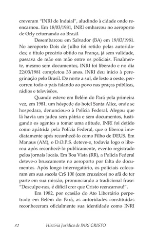 História Jurídica de INRI CRISTO
32
creveram “INRI de Indaial”, aludindo à cidade onde re-
encarnou. Em 18/03/1981, INRI embarcou no aeroporto
de Orly retornando ao Brasil.
	 Desembarcou em Salvador (BA) em 19/03/1981.
No aeroporto Dois de Julho foi retido pelas autorida-
des; o título precário obtido na França, já sem validade,
passava de mão em mão entre os policiais. Finalmen-
te, mesmo sem documentos, INRI foi liberado e no dia
22/03/1981 completou 33 anos. INRI deu início à pere-
grinação pelo Brasil. De norte a sul, de leste a oeste, per-
correu todo o país falando ao povo nas praças públicas,
rádios e televisões.
	 Quando esteve em Belém do Pará pela primeira
vez, em 1981, um hóspede do hotel Santa Alice, onde se
hospedara, denunciou-o à Polícia Federal. Alegou que
lá havia um judeu sem pátria e sem documentos, fusti-
gando os agentes a tomar uma atitude. INRI foi detido
como apátrida pela Polícia Federal, que o liberou ime-
diatamente após reconhecê-lo como Filho de DEUS. Em
Manaus (AM), o D.O.P.S. deteve-o, todavia logo o libe-
rou após reconhecê-lo publicamente, evento registrado
pelos jornais locais. Em Boa Vista (RR), a Polícia Federal
deteve-o bruscamente no aeroporto por falta de docu-
mentos. Após longo interrogatório, os policiais coloca-
ram em sua sacola Cr$ 100 (cem cruzeiros) no afã de ter
parte em sua missão, pronunciando a tradicional frase:
“Desculpe-nos, é difícil crer que Cristo reencarnou!”.
	 Em 1982, por ocasião do Ato Libertário perpe-
trado em Belém do Pará, as autoridades constituídas
reconheceram oficialmente sua identidade como INRI
 