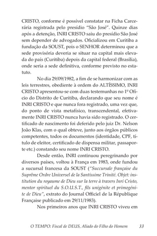 O TEMPO: Fiscal de DEUS, Aliado do Filho do Homem 33
CRISTO, conforme é possível constatar na Ficha Carce-
rária registrada pelo presídio “São José”. Quinze dias
após a detenção, INRI CRISTO saiu do presídio São José
sem depender de advogados. Oficializou em Curitiba a
fundação da SOUST, pois o SENHOR determinou que a
sede provisória deveria se situar na capital mais eleva-
da do país (Curitiba) depois da capital federal (Brasília),
onde seria a sede definitiva, conforme previsto no esta-
tuto.
	 No dia 29/09/1982, a fim de se harmonizar com as
leis terrestres, obediente à ordem do ALTÍSSIMO, INRI
CRISTO apresentou-se com duas testemunhas no 1º Ofí-
cio do Distrito de Curitiba, declarando que seu nome é
INRI CRISTO e que nunca fora registrado, uma vez que,
do ponto de vista metafísico, transcendental, efetiva-
mente INRI CRISTO nunca havia sido registrado. O cer-
tificado de nascimento foi deferido pelo juiz Dr. Nelson
João Klas, com o qual obteve, junto aos órgãos públicos
competentes, todos os documentos (identidade, CPF, tí-
tulo de eleitor, certificado de dispensa militar, passapor-
te etc.) constando seu nome INRI CRISTO.
	 Desde então, INRI continuou peregrinando por
diversos países, voltou à França em 1983, onde fundou
a sucursal francesa da SOUST (“Succursale française du
Suprême Ordre Universel de la Santissime Trinité. Objet: ins-
titution du royaume de Dieu sur la terre à travers Inri Cristo,
mentor spirituel du S.O.U.S.T., fils unigénite et primogéni-
te de Dieu”, extrato do Journal Officiel de la République
Française publicado em 29/11/1983).
	 Nos primeiros anos que INRI CRISTO viveu em
 