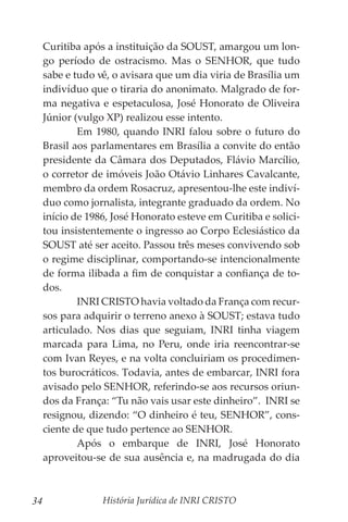 História Jurídica de INRI CRISTO
34
Curitiba após a instituição da SOUST, amargou um lon-
go período de ostracismo. Mas o SENHOR, que tudo
sabe e tudo vê, o avisara que um dia viria de Brasília um
indivíduo que o tiraria do anonimato. Malgrado de for-
ma negativa e espetaculosa, José Honorato de Oliveira
Júnior (vulgo XP) realizou esse intento.
	 Em 1980, quando INRI falou sobre o futuro do
Brasil aos parlamentares em Brasília a convite do então
presidente da Câmara dos Deputados, Flávio Marcílio,
o corretor de imóveis João Otávio Linhares Cavalcante,
membro da ordem Rosacruz, apresentou-lhe este indiví-
duo como jornalista, integrante graduado da ordem. No
início de 1986, José Honorato esteve em Curitiba e solici-
tou insistentemente o ingresso ao Corpo Eclesiástico da
SOUST até ser aceito. Passou três meses convivendo sob
o regime disciplinar, comportando-se intencionalmente
de forma ilibada a fim de conquistar a confiança de to-
dos.
	 INRI CRISTO havia voltado da França com recur-
sos para adquirir o terreno anexo à SOUST; estava tudo
articulado. Nos dias que seguiam, INRI tinha viagem
marcada para Lima, no Peru, onde iria reencontrar-se
com Ivan Reyes, e na volta concluiriam os procedimen-
tos burocráticos. Todavia, antes de embarcar, INRI fora
avisado pelo SENHOR, referindo-se aos recursos oriun-
dos da França: “Tu não vais usar este dinheiro”. INRI se
resignou, dizendo: “O dinheiro é teu, SENHOR”, cons-
ciente de que tudo pertence ao SENHOR.
	 Após o embarque de INRI, José Honorato
aproveitou-se de sua ausência e, na madrugada do dia
 