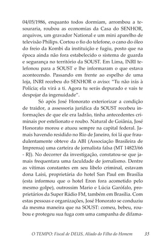 O TEMPO: Fiscal de DEUS, Aliado do Filho do Homem 35
04/05/1986, enquanto todos dormiam, arrombou a te-
souraria, roubou as economias da Casa do SENHOR,
arquivos, um gravador National e um mini aparelho de
televisão Philips. Cortou o fio do telefone, o cano do óleo
do freio da Kombi da instituição e fugiu, posto que na
época ainda não fora estabelecido o sistema de guarda
e segurança no território da SOUST. Em Lima, INRI te-
lefonou para a SOUST e lhe informaram o que estava
acontecendo. Passando em frente ao espelho de uma
loja, INRI recebeu do SENHOR o aviso: “Tu não irás à
Polícia; ela virá a ti. Agora tu serás depurado e vais te
despojar da ingenuidade”.
	 Só após José Honorato exteriorizar a condição
de traidor, a assessoria jurídica da SOUST recebeu in-
formações de que ele era ladrão, tinha antecedentes cri-
minais por estelionato e roubo. Natural de Goiânia, José
Honorato morou e atuou sempre na capital federal. Ja-
mais havendo residido no Rio de Janeiro, foi lá que frau-
dulentamente obteve da ABI (Associação Brasileira de
Imprensa) uma carteira de jornalista falsa (MT 14823/66
- RJ). No decorrer da investigação, constatou-se que ja-
mais frequentara uma faculdade de jornalismo. Dentre
as vítimas constantes em seu libelo criminal, estavam
dona Laisi, proprietária do hotel San Paul em Brasília
(esta informou que o hotel Eron fora acometido pelo
mesmo golpe), outrossim Mario e Lúcia Garófalo, pro-
prietários da Super Rádio FM, também em Brasília. Com
estas pessoas e organizações, José Honorato se conduziu
da mesma maneira que na SOUST: comeu, bebeu, rou-
bou e protegeu sua fuga com uma campanha de difama-
 