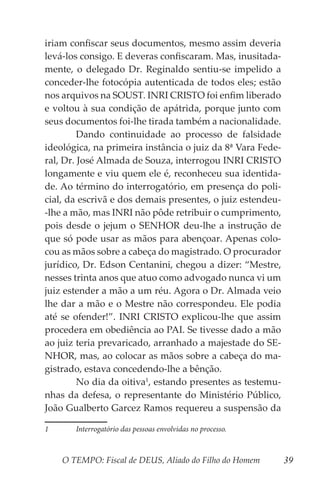 O TEMPO: Fiscal de DEUS, Aliado do Filho do Homem 39
iriam confiscar seus documentos, mesmo assim deveria
levá-los consigo. E deveras confiscaram. Mas, inusitada-
mente, o delegado Dr. Reginaldo sentiu-se impelido a
conceder-lhe fotocópia autenticada de todos eles; estão
nos arquivos na SOUST. INRI CRISTO foi enfim liberado
e voltou à sua condição de apátrida, porque junto com
seus documentos foi-lhe tirada também a nacionalidade.
	 Dando continuidade ao processo de falsidade
ideológica, na primeira instância o juiz da 8ª Vara Fede-
ral, Dr. José Almada de Souza, interrogou INRI CRISTO
longamente e viu quem ele é, reconheceu sua identida-
de. Ao término do interrogatório, em presença do poli-
cial, da escrivã e dos demais presentes, o juiz estendeu-
-lhe a mão, mas INRI não pôde retribuir o cumprimento,
pois desde o jejum o SENHOR deu-lhe a instrução de
que só pode usar as mãos para abençoar. Apenas colo-
cou as mãos sobre a cabeça do magistrado. O procurador
jurídico, Dr. Edson Centanini, chegou a dizer: “Mestre,
nesses trinta anos que atuo como advogado nunca vi um
juiz estender a mão a um réu. Agora o Dr. Almada veio
lhe dar a mão e o Mestre não correspondeu. Ele podia
até se ofender!”. INRI CRISTO explicou-lhe que assim
procedera em obediência ao PAI. Se tivesse dado a mão
ao juiz teria prevaricado, arranhado a majestade do SE-
NHOR, mas, ao colocar as mãos sobre a cabeça do ma-
gistrado, estava concedendo-lhe a bênção.
	 No dia da oitiva1
, estando presentes as testemu-
nhas da defesa, o representante do Ministério Público,
João Gualberto Garcez Ramos requereu a suspensão da
1	 Interrogatório das pessoas envolvidas no processo.
 