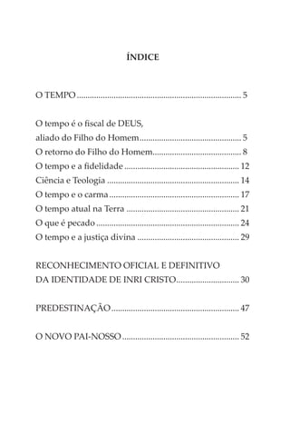 ÍNDICE
O TEMPO............................................................................. 5
O tempo é o fiscal de DEUS,
aliado do Filho do Homem................................................ 5
O retorno do Filho do Homem......................................... 8
O tempo e a fidelidade...................................................... 12
Ciência e Teologia.............................................................. 14
O tempo e o carma............................................................. 17
O tempo atual na Terra ..................................................... 21
O que é pecado................................................................... 24
O tempo e a justiça divina................................................ 29
RECONHECIMENTO OFICIAL E DEFINITIVO
DA IDENTIDADE DE INRI CRISTO.............................. 30
PREDESTINAÇÃO............................................................ 47
O NOVO PAI-NOSSO....................................................... 52
 