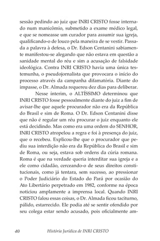 História Jurídica de INRI CRISTO
40
sessão pedindo ao juiz que INRI CRISTO fosse interna-
do num manicômio, submetido a exame médico legal,
e que se nomeasse um curador para assumir sua igreja,
qualificando-o de louco pela maneira de se vestir. Passa-
da a palavra à defesa, o Dr. Edson Centanini sabiamen-
te manifestou-se alegando que não estava em questão a
sanidade mental do réu e sim a acusação de falsidade
ideológica. Contra INRI CRISTO havia uma única tes-
temunha, o pseudojornalista que provocara o início do
processo através da campanha difamatória. Diante do
impasse, o Dr. Almada requereu dez dias para deliberar.
	 Nesse ínterim, o ALTÍSSIMO determinou que
INRI CRISTO fosse pessoalmente diante do juiz a fim de
avisar-lhe que aquele procurador não era da República
do Brasil e sim de Roma. O Dr. Edson Centanini disse
que não é regular um réu procurar o juiz enquanto ele
está decidindo. Mas como era uma ordem do SENHOR,
INRI CRISTO atropelou a regra e foi à presença do juiz,
que o recebeu. Explicou-lhe que o procurador que pe-
diu sua interdição não era da República do Brasil e sim
de Roma, ou seja, estava sob ordens da cúria romana.
Roma é que na verdade queria interditar sua igreja e a
ele como cidadão, cerceando-o de seus direitos consti-
tucionais, como já tentara, sem sucesso, ao pressionar
o Poder Judiciário do Estado do Pará por ocasião do
Ato Libertário perpetrado em 1982, conforme na época
noticiou amplamente a imprensa local. Quando INRI
CRISTO falou essas coisas, o Dr. Almada ficou taciturno,
pálido, estarrecido. Ele podia até se sentir ofendido por
seu colega estar sendo acusado, pois oficialmente am-
 