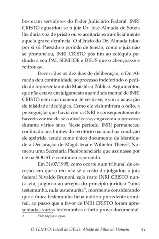O TEMPO: Fiscal de DEUS, Aliado do Filho do Homem 41
bos eram servidores do Poder Judiciário Federal. INRI
CRISTO aguardou se o juiz Dr. José Almada de Souza
lhe daria voz de prisão ou se aceitaria extra-oficialmente
aquela grave denúncia. O silêncio do Dr. Almada falou
por si só. Passado o período de tensão, como o juiz não
se pronunciou, INRI CRISTO pôs fim ao colóquio pe-
dindo a seu PAI, SENHOR e DEUS que o abençoasse e
retirou-se.
	 Decorridos os dez dias de deliberação, o Dr. Al-
mada deu continuidade ao processo indeferindo o pedi-
do do representante do Ministério Público. Argumentou
que não estava em julgamento a sanidade mental de INRI
CRISTO nem sua maneira de vestir-se, e sim a acusação
de falsidade ideológica. Como ele vislumbrara o ódio, a
perseguição que havia contra INRI e consequentemente
haveria contra ele se o absolvesse, engavetou o processo
durante vários anos. Neste período, INRI permaneceu
confinado aos limites do território nacional na condição
de apátrida, tendo como único documento de identida-
de a Declaração de Magdalena e Wilhelm Theiss2
. No-
meou uma Secretária Plenipotenciária que assinasse por
ele na SOUST e continuou esperando.
	 Em 31/07/1995, como ocorre num tribunal de ex-
ceção, em que o réu não vê o rosto do julgador, o juiz
federal Nivaldo Brunoni, cujo rosto INRI CRISTO nun-
ca viu, julgou-o ao arrepio do princípio jurídico “uma
testemunha, nula testemunha”, mormente considerando
que a única testemunha tinha notório precedente crimi-
nal, ao passo que a favor de INRI CRISTO foram apre-
sentadas várias testemunhas e farta prova documental.
2	 Vide página a seguir.
 