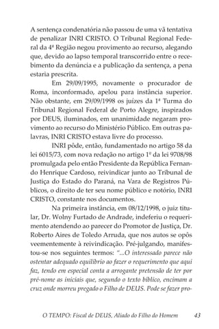 O TEMPO: Fiscal de DEUS, Aliado do Filho do Homem 43
A sentença condenatória não passou de uma vã tentativa
de penalizar INRI CRISTO. O Tribunal Regional Fede-
ral da 4ª Região negou provimento ao recurso, alegando
que, devido ao lapso temporal transcorrido entre o rece-
bimento da denúncia e a publicação da sentença, a pena
estaria prescrita.
	 Em 29/09/1995, novamente o procurador de
Roma, inconformado, apelou para instância superior.
Não obstante, em 29/09/1998 os juízes da 1ª Turma do
Tribunal Regional Federal de Porto Alegre, inspirados
por DEUS, iluminados, em unanimidade negaram pro-
vimento ao recurso do Ministério Público. Em outras pa-
lavras, INRI CRISTO estava livre do processo.
	 INRI pôde, então, fundamentado no artigo 58 da
lei 6015/73, com nova redação no artigo 1º da lei 9708/98
promulgada pelo então Presidente da República Fernan-
do Henrique Cardoso, reivindicar junto ao Tribunal de
Justiça do Estado do Paraná, na Vara de Registros Pú-
blicos, o direito de ter seu nome público e notório, INRI
CRISTO, constante nos documentos.
	 Na primeira instância, em 08/12/1998, o juiz titu-
lar, Dr. Wolny Furtado de Andrade, indeferiu o requeri-
mento atendendo ao parecer do Promotor de Justiça, Dr.
Roberto Aires de Toledo Arruda, que nos autos se opôs
veementemente à reivindicação. Pré-julgando, manifes-
tou-se nos seguintes termos: “...O interessado parece não
ostentar adequado equilíbrio ao fazer o requerimento que aqui
faz, tendo em especial conta a arrogante pretensão de ter por
pré-nome as iniciais que, segundo o texto bíblico, encimam a
cruz onde morreu pregado o Filho de DEUS. Pode se fazer pro-
 