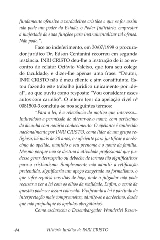 História Jurídica de INRI CRISTO
44
fundamente ofensivo a verdadeiros cristãos e que se for assim
não pode um poder do Estado, o Poder Judiciário, emprestar
a majestade de suas funções para instrumentalizar tal ofensa.
Não pode.”.
	 Face ao indeferimento, em 30/07/1999 o procura-
dor jurídico Dr. Edson Centanini recorreu em segunda
instância. INRI CRISTO deu-lhe a instrução de ir ao en-
contro do relator Octávio Valeixo, que fora seu colega
de faculdade, e dizer-lhe apenas uma frase: “Doutor,
INRI CRISTO não é meu cliente e sim constituinte. Es-
tou fazendo este trabalho jurídico unicamente por ide-
al”, ao que ouviu como resposta: “Vou considerar esses
autos com carinho”. O inteiro teor da apelação cível nº
0081500-3 concluiu-se nos seguintes termos:
	 “Para a lei, é a relevância do motivo que interessa...
Induvidosa a permissão de alterar-se o nome, com acréscimo
da alcunha com notório conhecimento. O apelante é conhecido
nacionalmente por INRI CRISTO, como líder de um grupo re-
ligioso, há mais de 20 anos, o suficiente para justificar o acrés-
cimo do apelido, mantido o seu prenome e o nome da família.
Mesmo porque nao se destina a atividade profissional que pu-
desse gerar desrespeito ou deboche de termos tão significativos
para o cristianismo. Simplesmente não admitir a retificação
pretendida, significaria um apego exagerado ao formalismo, o
que sofre repulsa nos dias de hoje, onde o julgador não pode
recusar a ver a lei com os olhos da realidade. Enfim, o cerne da
questão pode ser assim colocado: Vivificando a lei e partindo de
interpretação mais compreensiva, admite-se o acréscimo, desde
que não prejudique os apelidos obrigatórios.
	 Como esclareceu o Desembargador Wanderlei Resen-
 