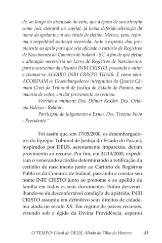 O TEMPO: Fiscal de DEUS, Aliado do Filho do Homem 45
de, ao longo da discussão do voto, que à época de sua atuação
como juiz eleitoral na capital, já havia deferido alteração do
nome do apelante em seu título de eleitor. Merece, pois, refor-
ma a respeitável sentença recorrida. Ante o exposto, dou pro-
vimento ao apelo para que seja oficiado o cartório de Registros
de Nascimento da Comarca de Indaial - SC, a fim de que efetue
a alteração necessária no Livro de Registros de Nascimento,
para o acréscimo da alcunha INRI CRISTO, passando o autor
a chamar-se ALVARO INRI CRISTO THAIS. É como voto.
ACORDAM os Desembargadores integrantes da Quarta Câ-
mara Cível do Tribunal de Justiça do Estado do Paraná, por
maioria de votos, em dar provimento ao recurso.
	 Vencido o eminente Des. Dilmar Kessler. Des. Octá-
vio Valeixo - Relator.
	 Participou do julgamento o Exmo. Des. Troiano Neto
- Presidente.”
	
	 Foi assim que, em 17/05/2000, os desembargado-
res do Egrégio Tribunal de Justiça do Estado do Paraná,
inspirados por DEUS, serenamente imparciais, deram
provimento ao recurso. Por fim, em 24/10/2000, expedi-
ram o venerando acórdão determinando a retificação da
certidão de nascimento junto ao Cartório de Registros
Públicos da Comarca de Indaial, passando a constar seu
nome INRI CRISTO junto ao prenome e ao apelido de
família em todos os seus documentos. Enfim desvenci-
lhando-se da desconfortável condição de apátrida, INRI
CRISTO assumiu em definitivo seus direitos de cidada-
nia ainda no século XX. Em regime de parcos recursos,
vivendo sob a égide da Divina Providência, esperou
 