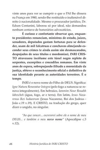 História Jurídica de INRI CRISTO
46
vinte anos para ver se cumprir o que o PAI lhe dissera
na França em 1980, sendo-lhe restituído o inalienável di-
reito à nacionalidade. Mesmo o procurador jurídico, Dr.
Edson Centanini, laborou só por ideal, não demandou
nenhum centavo de honorários advocatícios.
	 É curioso e confortante observar que, enquan-
to presidentes renunciam, ministros de estado, juízes,
senadores, deputados gastam fortunas para se defen-
der, usam de mil falcatruas e conchavos almejando es-
conder seus crimes (e ainda assim são desmascarados,
despojados de seus títulos e mordomias), INRI CRIS-
TO atravessou incólume este túnel negro repleto de
serpentes, escorpiões e crocodilos romanos. Em vinte
anos de espera, sobrepujando ilibado a morosidade da
justiça, obteve o reconhecimento oficial e definitivo de
sua identidade perante as autoridades terrestres. É o
tempo.
	 INRI é o novo nome do Filho de DEUS. Significa:
Igne Natura Renovatur Integra (pelo fogo a natureza se re-
nova integralmente). Em hebraico, Iammim Nour Rouahh
Iabescheh (água, fogo, ar e terra). Em latim, Iesus Naza-
renus Rex Iudaeorum (Jesus Nazareno, Rei dos Judeus -
João c.19 v.19). E CRISTO, na tradução do grego, quer
dizer o ungido, no singular.
	 “Ao que vencer... escreverei sobre ele o nome de meu
DEUS... e também o meu novo nome” (Apocalipse c.3
v.12).
 