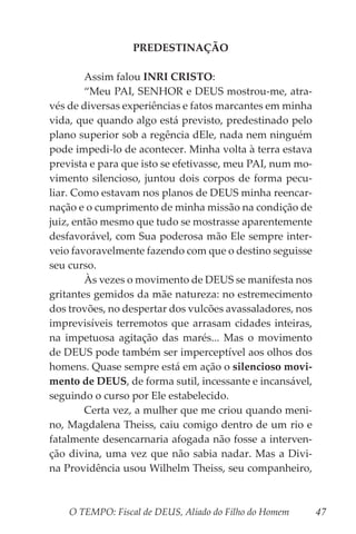 O TEMPO: Fiscal de DEUS, Aliado do Filho do Homem 47
PREDESTINAÇÃO
	 Assim falou INRI CRISTO:
	 “Meu PAI, SENHOR e DEUS mostrou-me, atra-
vés de diversas experiências e fatos marcantes em minha
vida, que quando algo está previsto, predestinado pelo
plano superior sob a regência dEle, nada nem ninguém
pode impedi-lo de acontecer. Minha volta à terra estava
prevista e para que isto se efetivasse, meu PAI, num mo-
vimento silencioso, juntou dois corpos de forma pecu-
liar. Como estavam nos planos de DEUS minha reencar-
nação e o cumprimento de minha missão na condição de
juiz, então mesmo que tudo se mostrasse aparentemente
desfavorável, com Sua poderosa mão Ele sempre inter-
veio favoravelmente fazendo com que o destino seguisse
seu curso.
	 Às vezes o movimento de DEUS se manifesta nos
gritantes gemidos da mãe natureza: no estremecimento
dos trovões, no despertar dos vulcões avassaladores, nos
imprevisíveis terremotos que arrasam cidades inteiras,
na impetuosa agitação das marés... Mas o movimento
de DEUS pode também ser imperceptível aos olhos dos
homens. Quase sempre está em ação o silencioso movi-
mento de DEUS, de forma sutil, incessante e incansável,
seguindo o curso por Ele estabelecido.
	 Certa vez, a mulher que me criou quando meni-
no, Magdalena Theiss, caiu comigo dentro de um rio e
fatalmente desencarnaria afogada não fosse a interven-
ção divina, uma vez que não sabia nadar. Mas a Divi-
na Providência usou Wilhelm Theiss, seu companheiro,
 