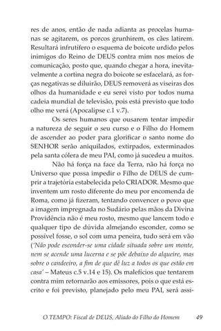 O TEMPO: Fiscal de DEUS, Aliado do Filho do Homem 49
res de anos, então de nada adianta as procelas huma-
nas se agitarem, os porcos grunhirem, os cães latirem.
Resultará infrutífero o esquema de boicote urdido pelos
inimigos do Reino de DEUS contra mim nos meios de
comunicação, posto que, quando chegar a hora, inevita-
velmente a cortina negra do boicote se esfacelará, as for-
ças negativas se diluirão, DEUS removerá as viseiras dos
olhos da humanidade e eu serei visto por todos numa
cadeia mundial de televisão, pois está previsto que todo
olho me verá (Apocalipse c.1 v.7).
	 Os seres humanos que ousarem tentar impedir
a natureza de seguir o seu curso e o Filho do Homem
de ascender ao poder para glorificar o santo nome do
SENHOR serão aniquilados, extirpados, exterminados
pela santa cólera de meu PAI, como já sucedeu a muitos.
	 Não há força na face da Terra, não há força no
Universo que possa impedir o Filho de DEUS de cum-
prir a trajetória estabelecida pelo CRIADOR. Mesmo que
inventem um rosto diferente do meu por encomenda de
Roma, como já fizeram, tentando convencer o povo que
a imagem impregnada no Sudário pelas mãos da Divina
Providência não é meu rosto, mesmo que lancem todo e
qualquer tipo de dúvida almejando esconder, como se
possível fosse, o sol com uma peneira, tudo será em vão
(‘Não pode esconder-se uma cidade situada sobre um monte,
nem se acende uma lucerna e se põe debaixo do alqueire, mas
sobre o candeeiro, a fim de que dê luz a todos os que estão em
casa’ – Mateus c.5 v.14 e 15). Os malefícios que tentarem
contra mim retornarão aos emissores, pois o que está es-
crito e foi previsto, planejado pelo meu PAI, será assi-
 