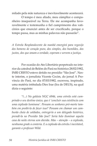 História Jurídica de INRI CRISTO
50
milado pela mãe natureza e inevitavelmente acontecerá.
	 O tempo é meu aliado, meu cúmplice e compa-
nheiro inseparável na Terra. Ele me acompanha favo-
ravelmente e testemunha o fiel cumprimento dos vati-
cínios que enunciei antes de ser crucificado, porque o
tempo passa, mas as minhas palavras não passarão”.
A Estrela Resplandecente da manhã emergirá para regozijo
dos homens de coração puro, dos simples, dos humildes, dos
justos, dos que amam a verdade, esperam e servem a justiça.
	 Por ocasião do Ato Libertário perpetrado no inte-
rior da catedral de Belém do Pará no histórico 28/02/1982,
INRI CRISTO esteve detido no presídio “São José”. Nes-
te ínterim, o jornalista Vicente Cecim, do jornal A Pro-
víncia do Pará, no dia 07/03/1982, escreveu, inspirado,
uma matéria intitulada Dies Irae (Ira de DEUS), na qual
dizia o seguinte:
	 “(...) Na galáxia NGC 6946, uma estrela está cum-
prindo o seu destino único, que é ‘concluir sua existência com
uma explosão luminosa’. Pensam os senhores pró-morte tam-
bém em proibi-la de fazer isso? Pensam em chamar um cam-
burão cheio de soldados, entregá-la a um delegado histérico,
prendê-la no Presídio São José? Seria belo iluminar aquela
casa da noite eterna sem dúvida. Mas – atenção – a explosão,
nenhuma grade a conteria. E a explosão da estrela é inevitável,
garante o professor Wild.
 