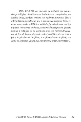 O TEMPO: Fiscal de DEUS, Aliado do Filho do Homem 51
	 INRI CRISTO, em sua cela de reclusos por denun-
ciar privilégios... também neste instante está cumprindo o seu
destino único, também prepara sua explosão luminosa. Ele e a
estrela fazem a ponte que une o humano ao mistério total, ri-
mam uma escolha solidária e solitária, fora do alcance das leis
injustas com que os senhores, senhores da resignação, querem
manter a vida fora de si; louca sim, mas por excesso de cárce-
res, de leis, de tantas placas de: tudo é proibido entre os nossos
pés e os pés dos nossos filhos, e os filhos de nossos filhos, aos
quais os senhores temem que ensinemos a amar a liberdade”.
 