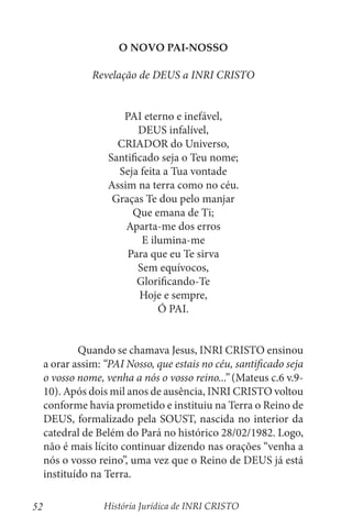 História Jurídica de INRI CRISTO
52
O NOVO PAI-NOSSO
Revelação de DEUS a INRI CRISTO
PAI eterno e inefável,
DEUS infalível,
CRIADOR do Universo,
Santificado seja o Teu nome;
Seja feita a Tua vontade
Assim na terra como no céu.
Graças Te dou pelo manjar
Que emana de Ti;
Aparta-me dos erros
E ilumina-me
Para que eu Te sirva
Sem equívocos,
Glorificando-Te
Hoje e sempre,
Ó PAI.
	 Quando se chamava Jesus, INRI CRISTO ensinou
a orar assim: “PAI Nosso, que estais no céu, santificado seja
o vosso nome, venha a nós o vosso reino...” (Mateus c.6 v.9-
10). Após dois mil anos de ausência, INRI CRISTO voltou
conforme havia prometido e instituiu na Terra o Reino de
DEUS, formalizado pela SOUST, nascida no interior da
catedral de Belém do Pará no histórico 28/02/1982. Logo,
não é mais lícito continuar dizendo nas orações “venha a
nós o vosso reino”, uma vez que o Reino de DEUS já está
instituído na Terra.
 