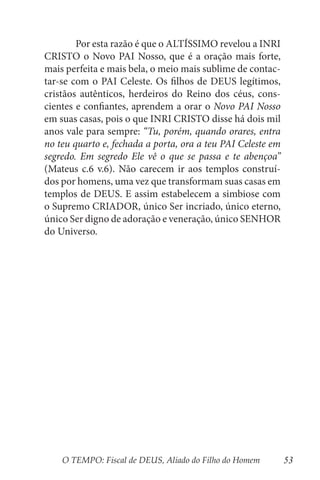 O TEMPO: Fiscal de DEUS, Aliado do Filho do Homem 53
	 Por esta razão é que o ALTÍSSIMO revelou a INRI
CRISTO o Novo PAI Nosso, que é a oração mais forte,
mais perfeita e mais bela, o meio mais sublime de contac-
tar-se com o PAI Celeste. Os filhos de DEUS legítimos,
cristãos autênticos, herdeiros do Reino dos céus, cons-
cientes e confiantes, aprendem a orar o Novo PAI Nosso
em suas casas, pois o que INRI CRISTO disse há dois mil
anos vale para sempre: “Tu, porém, quando orares, entra
no teu quarto e, fechada a porta, ora a teu PAI Celeste em
segredo. Em segredo Ele vê o que se passa e te abençoa”
(Mateus c.6 v.6). Não carecem ir aos templos construí-
dos por homens, uma vez que transformam suas casas em
templos de DEUS. E assim estabelecem a simbiose com
o Supremo CRIADOR, único Ser incriado, único eterno,
único Ser digno de adoração e veneração, único SENHOR
do Universo.
 