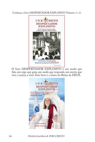 História Jurídica de INRI CRISTO
54
Conheça o livro DESPERTADOR EXPLOSIVO Volumes 1 e 2:
O livro DESPERTADOR EXPLOSIVO é um mudo que
fala, um cego que guia, um surdo que responde, um morto que
vive e ensina a viver. Este livro é a chave do Reino de DEUS.
 