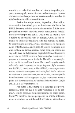 História Jurídica de INRI CRISTO
6
um dia teve vida, testemunhou a vivência daquelas pes-
soas, mas naquele momento estava abandonada, com os
vidros das janelas quebrados, as colunas deterioradas, já
não havia mais vida em seu interior.
	 Assim é o tempo: cruel, impiedoso, destruidor,
avassalador, inevitável para os habitantes da Terra. Só
DEUS é eterno, infinito, sem início nem fim. É, foi e sem-
pre será o único Ser incriado, nunca acaba, nunca fenece.
Para Ele o tempo não conta. DEUS não se inclina, não
é refém de calendário nem de relógio. Criou-os tão so-
mente no intuito de facilitar a vida dos homens na Terra.
O tempo rege o destino, a vida, as estações; ele não pára
e, no entanto, nunca envelhece. O tempo é o aliado dos
que confiam na justiça divina, como bem está escrito no
sagrado livro do Eclesiástico capítulo 2 (‘Quando entrares
no serviço de DEUS, persevera firme na justiça e no temor, e
prepara a tua alma para a tentação. Humilha o teu coração,
e tem paciência; inclina o teu ouvido, e recebe as palavras da
sabedoria, e não te apresses no tempo da prova. Sofre as demo-
ras de DEUS, conserva-te unido a DEUS, e espera paciente-
mente, para teres vantagem na tua sorte final. Aceita tudo que
te acontecer, e permanece em paz na tua dor, e no tempo da
humilhação tem paciência; porque no fogo se provam o ouro e a
prata, e os homens amados, no cadinho da humilhação. Confia
em DEUS e Ele te protegerá...’).
	 Por outro lado, o tempo é o verdugo dos preva-
ricadores, uma vez que a ele está vinculada a lei do car-
ma. O tempo passa, os homens passam e as obras ficam.
Meu PAI mostrou que as peripécias da minha infância,
os desencontros de minha adolescência, as vicissitudes
 
