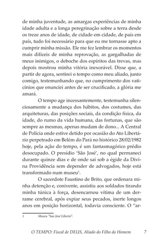 O TEMPO: Fiscal de DEUS, Aliado do Filho do Homem 7
de minha juventude, as amargas experiências de minha
idade adulta e a longa peregrinação sobre a terra desde
os treze anos de idade, de cidade em cidade, de país em
país, tudo foi necessário para que eu me tornasse apto a
cumprir minha missão. Ele me fez lembrar os momentos
mais difíceis de minha reprovação, as gargalhadas de
meus inimigos, o deboche dos espíritos das trevas, mas
depois mostrou minha vitória inexorável. Disse que, a
partir de agora, sentirei o tempo como meu aliado, junto
comigo, testemunhando que, no cumprimento dos vati-
cínios que enunciei antes de ser crucificado, a glória me
amará.
	 O tempo age incessantemente, testemunha silen-
ciosamente a mudança dos hábitos, dos costumes, das
arquiteturas, das posições sociais, da condição física, da
idade, do rumo da vida humana, das fortunas, que são
sempre as mesmas, apenas mudam de dono... A Central
de Polícia onde estive detido por ocasião do Ato Libertá-
rio perpetrado em Belém do Pará no histórico 28/02/1982
hoje, pela ação do tempo, é um fantasmagórico prédio
desocupado. O presídio ‘São José’, no qual permaneci
durante quinze dias e de onde saí sob a égide da Divi-
na Providência sem depender de advogados, hoje está
transformado num museu1
.
	 O sacerdote Faustino de Brito, que ordenara mi-
nha detenção e, conivente, assistiu aos soldados tirando
minha túnica à força, desencarnou vítima de um der-
rame cerebral, após expiar seus pecados, inerte longos
anos em posição horizontal, todavia consciente. O “ar-
1	 Museu “Sao José Liberto”.
 
