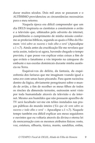 O TEMPO: Fiscal de DEUS, Aliado do Filho do Homem 9
durar muitos séculos. Dois mil anos se passaram e o
ALTÍSSIMO providenciou as circunstâncias necessárias
para o meu retorno.
	 Naquela época era difícil compreender que um
dia DEUS inspiraria os cientistas a construírem o avião
e a televisão que, ultimados pelo advento da internet,
possibilitarão o cumprimento de minha missão confor-
me as profecias bíblicas, segundo as quais o Filho do Ho-
mem ‘virá sobre as nuvens e todo olho o verá’ (Apocalipse
c.1 v.7). Ainda antes da crucificação Ele me revelara que
seria assim, todavia só agora, havendo chegado o tempo
previsto, é que posso vos explicar estas coisas a fim de
que eviteis o fanatismo a vós imposto na catequese do
embuste e nas escolas dominicais durante minha ausên-
cia na Terra.
	 Esquivai-vos do delírio, da fantasia, da esqui-
zofrenia dos fariseus que me imaginam voando igual a
uma ave com umas luzes piscando. Para quem raciocina
dentro da lógica, obviamente peregrinarei sobre o mun-
do de avião, a fim de recolher os meus filhos de todos
os rincões da dimensão terrestre, outrossim serei visto
por toda humanidade através da televisão e da inter-
net. Mesmo aos humildes que não possuem aparelho de
TV será facultado ver-me em telões instalados nas pra-
ças públicas do mundo inteiro (‘Eis que ele vem sobre as
nuvens e todo olho o verá’ – Apocalipse c.1 v.7). Naquele
tempo também era difícil explicar aos meus seguidores
e ouvintes que eu voltaria através da divina e eterna lei
da reencarnação com os mesmos atributos físicos: rosto,
voz, estatura, silhueta, túnica, manto, sandálias, enfim,
 