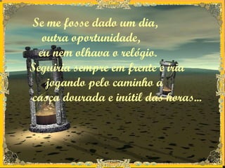 Se me fosse dado um dia, outra oportunidade, eu nem olhava o relógio.  Seguiria sempre em frente e iria  jogando pelo caminho a casca dourada e inútil das horas...   