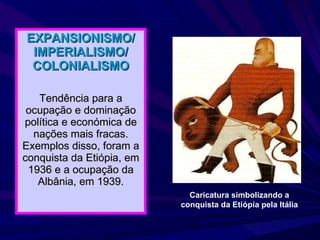 EXPANSIONISMO/ IMPERIALISMO/ COLONIALISMO Tendência para a ocupação e dominação política e económica de nações mais fracas. Exemplos disso, foram a conquista da Etiópia, em 1936 e a ocupação da Albânia, em 1939. Caricatura simbolizando a conquista da Etiópia pela Itália 