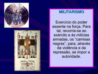MILITARISMO Exercício do poder assente na força. Para tal, recorria-se ao exército e às milícias armadas, os “camisas negras”, para, através da violência e da repressão, se impor a autoridade. 