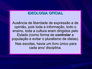 IDEOLOGIA OFICIAL Ausência de liberdade de expressão e de opinião, pois toda a informação, todo o ensino, toda a cultura eram dirigidos pelo Estado (como forma de  controlar  a população e evitar o pluralismo de ideias). Nas escolas, havia um livro único para cada ano/ disciplina. 