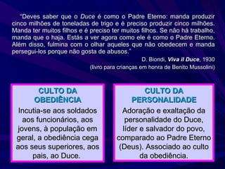 “ Deves saber que o  Duce  é como o Padre Eterno: manda produzir cinco milhões de toneladas de trigo e é preciso produzir cinco milhões. Manda ter muitos filhos e é preciso ter muitos filhos. Se não há trabalho, manda que o haja. Estás a ver agora como ele é como o Padre Eterno. Além disso, fulmina com o olhar aqueles que não obedecem e manda persegui-los porque não gosta de abusos.” D. Biondi,  Viva il Duce , 1930 (livro para crianças em honra de Benito Mussolini) CULTO DA OBEDIÊNCIA Incutia-se aos soldados aos funcionários, aos jovens, à população em geral, a obediência cega aos seus superiores, aos pais, ao Duce.  CULTO DA PERSONALIDADE Adoração e exaltação da personalidade do Duce, líder e salvador do povo, comparado ao Padre Eterno (Deus). Associado ao culto da obediência. 