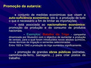 »  conjunto de medidas económicas que visam a  auto-suficiência económica , isto é, a produção de tudo o que é necessário a fim de limitar as importações; » está associada ao  nacionalismo económico : promoção da produção e do consumo de produtos nacionais. -  Exemplos :  Batalha do Trigo   - campanha dinamizada por Mussolini com o objectivo de aumentar a produção de cereais, para a qual foram introduzidos novos adubos químicos, novas técnicas de irrigação e sementes seleccionadas. Entre 1925 e 1940 a produção do trigo aumentou significamente. » promoção de grandes  obras públicas  (estradas, caminhos-de-ferro, barragens…) para criar postos de trabalho. Promoção da   autarcia: 