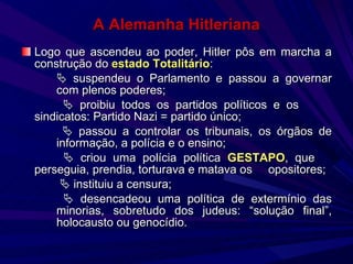 A Alemanha Hitleriana Logo que ascendeu ao poder, Hitler pôs em marcha a construção do  estado Totalitário :    suspendeu o Parlamento e passou a governar  com plenos poderes;      proibiu todos os partidos políticos e os  sindicatos: Partido Nazi = partido único;      passou a controlar os tribunais, os órgãos de  informação, a polícia e o ensino;      criou uma polícia política  GESTAPO , que  perseguia, prendia, torturava e matava os  opositores;       instituiu a censura;      desencadeou uma política de extermínio das  minorias, sobretudo dos judeus: “solução final”,  holocausto ou genocídio. 