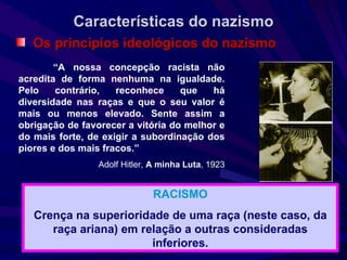 Características do nazismo Os princípios ideológicos do nazismo “ A nossa concepção racista não acredita de forma nenhuma na igualdade. Pelo contrário, reconhece que há diversidade nas raças e que o seu valor é mais ou menos elevado. Sente assim a obrigação de favorecer a vitória do melhor e do mais forte, de exigir a subordinação dos piores e dos mais fracos.”  Adolf Hitler,  A minha Luta , 1923 RACISMO Crença na superioridade de uma raça (neste caso, da raça ariana) em relação a outras consideradas inferiores. 