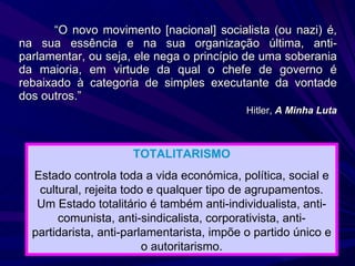 “ O novo movimento [nacional] socialista (ou nazi) é, na sua essência e na sua organização última, anti-parlamentar, ou seja, ele nega o princípio de uma soberania da maioria, em virtude da qual o chefe de governo é rebaixado à categoria de simples executante da vontade dos outros.” Hitler,  A Minha Luta TOTALITARISMO Estado controla toda a vida económica, política, social e cultural, rejeita todo e qualquer tipo de agrupamentos. Um Estado totalitário é também anti-individualista, anti-comunista, anti-sindicalista, corporativista, anti-partidarista, anti-parlamentarista, impõe o partido único e o autoritarismo. 