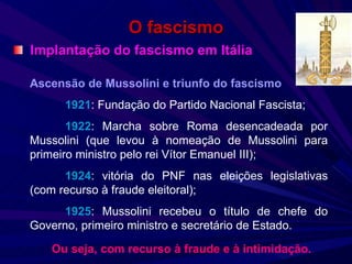 O fascismo Implantação do fascismo em Itália Ascensão de Mussolini e triunfo do fascismo 1921 : Fundação do Partido Nacional Fascista; 1922 : Marcha sobre Roma desencadeada por Mussolini (que levou à nomeação de Mussolini para primeiro ministro pelo rei Vítor Emanuel III); 1924 : vitória do PNF nas eleições legislativas (com recurso à fraude eleitoral); 1925 : Mussolini recebeu o título de chefe do Governo, primeiro ministro e secretário de Estado. Ou seja, com recurso à fraude e à intimidação. 