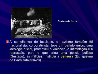 À semelhança do fascismo, o nazismo também foi nacionalista, corporativista, teve um partido único, uma ideologia oficial, promoveu a violência, a intimidação e a repressão, para o que criou uma polícia política (Gestapo), as milícias, instituiu a  censura  (Ex: queima de livros subversivos). Queima de livros 