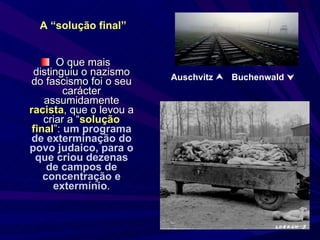 O que mais distinguiu o nazismo do fascismo foi o seu carácter assumidamente  racista , que o levou a criar a “ solução final ”:  um programa de exterminação do povo judaico, para o que criou dezenas de campos de concentração e extermínio . A “solução final” Auschvitz     Buchenwald   
