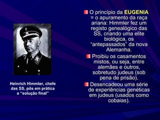 O princípio da  EUGENIA  = o apuramento da raça ariana: Himmler fez um registo genealógico das SS, criando uma elite biológica, os “antepassados” da nova Alemanha. Proibiu os casamentos mistos, ou seja, entre alemães e outros, sobretudo judeus (sob pena de prisão). Desencadeou uma série de experiências genéticas em judeus (usados como cobaias). Heinrich Himmler, chefe das SS, pôs em prática a “solução final” 
