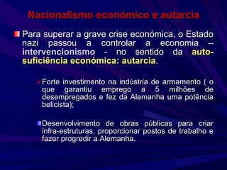 Nacionalismo económico e autarcia Para superar a grave crise económica, o Estado nazi passou a controlar a economia –  intervencionismo  - no sentido da  auto-suficiência económica: autarcia . Forte investimento na indústria de armamento ( o que garantiu emprego a 5 milhões de desempregados e fez da Alemanha uma potência belicista); Desenvolvimento de obras públicas para criar infra-estruturas, proporcionar postos de trabalho e fazer progredir a Alemanha. 
