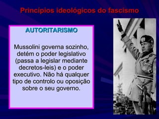 Princípios ideológicos do fascismo AUTORITARISMO Mussolini governa sozinho, detém o poder legislativo (passa a legislar mediante decretos-leis) e o poder executivo. Não há qualquer tipo de controlo ou oposição sobre o seu governo. 
