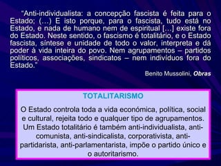 “ Anti-individualista: a concepção fascista é feita para o Estado; (…) E isto porque, para o fascista, tudo está no Estado, e nada de humano nem de espiritual […] existe fora do Estado. Neste sentido, o fascismo é totalitário, e o Estado fascista, síntese e unidade de todo o valor, interpreta e dá poder à vida inteira do povo. Nem agrupamentos – partidos políticos, associações, sindicatos – nem indivíduos fora do Estado.” Benito Mussolini,  Obras TOTALITARISMO O Estado controla toda a vida económica, política, social e cultural, rejeita todo e qualquer tipo de agrupamentos. Um Estado totalitário é também anti-individualista, anti-comunista, anti-sindicalista, corporativista, anti-partidarista, anti-parlamentarista, impõe o partido único e o autoritarismo. 