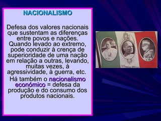 NACIONALISMO Defesa dos valores nacionais que sustentam as diferenças entre povos e nações. Quando levado ao extremo, pode conduzir à crença de superioridade de uma nação em relação a outras, levando, muitas vezes, à agressividade, à guerra, etc.  Há também o  nacionalismo económico  = defesa da produção e do consumo dos produtos nacionais. 