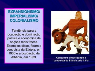 EXPANSIONISMO/ IMPERIALISMO/ COLONIALISMO Tendência para a ocupação e dominação política e económica de nações mais fracas. Exemplos disso, foram a conquista da Etiópia, em 1936 e a ocupação da Albânia, em 1939. Caricatura simbolizando a conquista da Etiópia pela Itália 