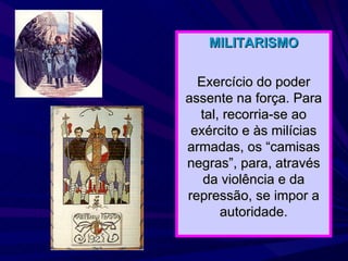 MILITARISMO Exercício do poder assente na força. Para tal, recorria-se ao exército e às milícias armadas, os “camisas negras”, para, através da violência e da repressão, se impor a autoridade. 